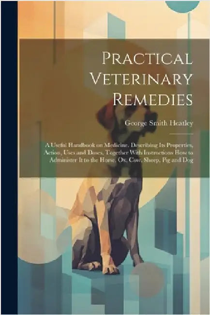 Practical Veterinary Remedies; a Useful Handbook on Medicine. Describing its Properties, Action, Uses and Doses, Together With Instructions how to Adm by Heatley, George Smith