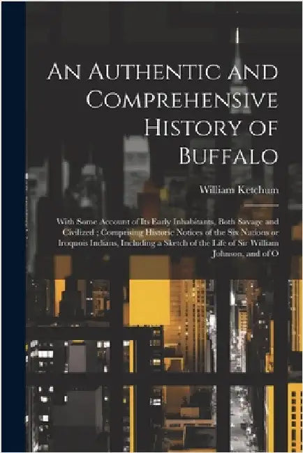 An Authentic and Comprehensive History of Buffalo: With Some Account of its Early Inhabitants, Both Savage and Civilized; Comprising Historic Notices by Ketchum, William