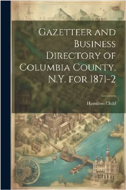 Gazetteer and Business Directory of Columbia County, N.Y. for 1871-2 by Child, Hamilton