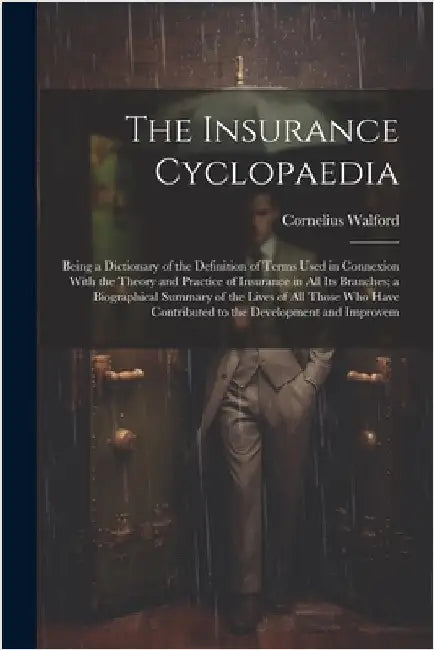 The Insurance Cyclopaedia; Being a Dictionary of the Definition of Terms Used in Connexion With the Theory and Practice of Insurance in all its Branch by Walford, Cornelius