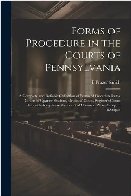 Forms of Procedure in the Courts of Pennsylvania: A Complete and Reliable Collection of Forms of Procedure in the Courts of Quarter Sessions, Orphans' by Smith, P. Frazer 1808-1882