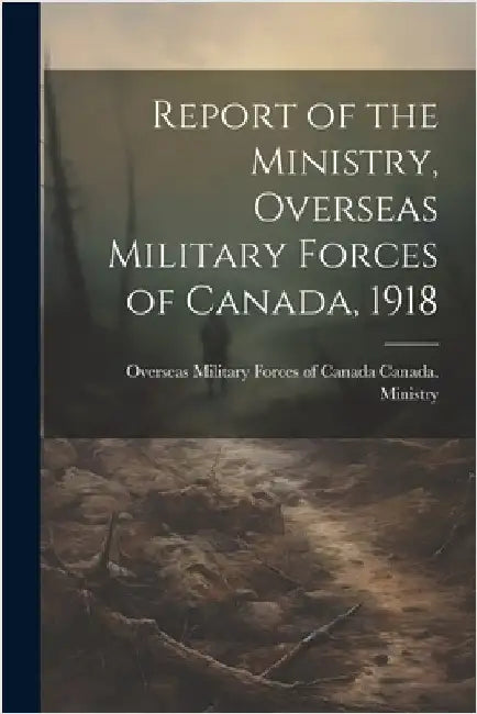Report of the Ministry, Overseas Military Forces of Canada, 1918 by Canada Ministry, Overseas Military F.