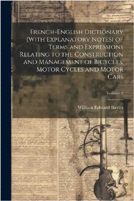 French-English Dictionary (With Explanatory Notes) of Terms and Expressions Relating to the Construction and Management of Bicycles, Motor Cycles and by Bayles, William Edward