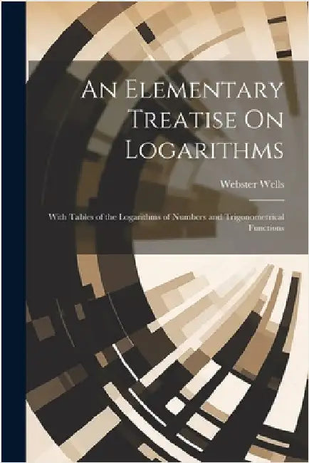An Elementary Treatise On Logarithms: With Tables of the Logarithms of Numbers and Trigonometrical Functions by Wells, Webster