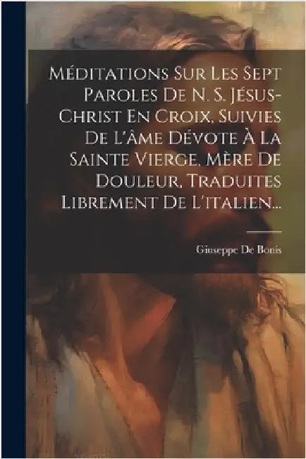 Méditations Sur Les Sept Paroles De N. S. Jésus-christ En Croix, Suivies De L'âme Dévote À La Sainte Vierge, Mère De Douleur, Traduites Librement De L by Bonis, Giuseppe De