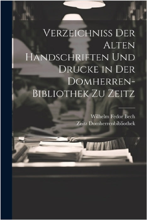 Verzeichniss Der Alten Handschriften Und Drucke in Der Domherren-Bibliothek Zu Zeitz by Zeitz Domherrenbibliothek, Wilhelm Fedor Bech