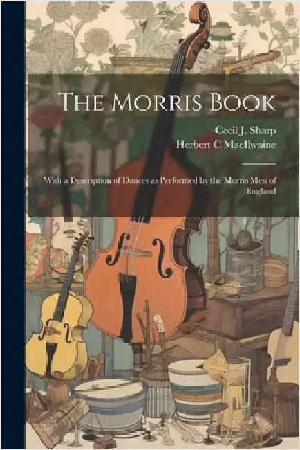 The Morris Book: With a Description of Dances as Performed by the Morris men of England by Sharp, Cecil J. 1859-1924