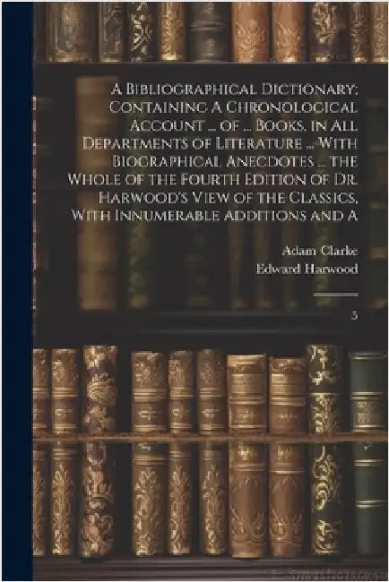 A Bibliographical Dictionary; Containing A Chronological Account ... of ... Books, in all Departments of Literature ... With Biographical Anecdotes .. by Clarke, Adam