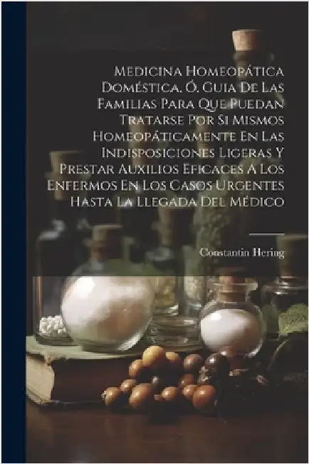 Medicina Homeopática Doméstica, Ó, Guia De Las Familias Para Que Puedan Tratarse Por Si Mismos Homeopáticamente En Las Indisposiciones Ligeras Y Prest by Hering, Constantin