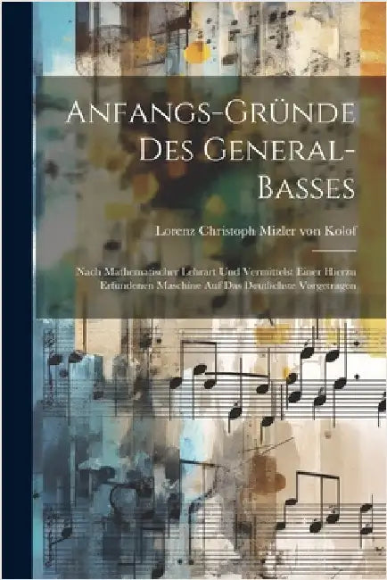 Anfangs-gründe Des General-basses: Nach Mathematischer Lehrart Und Vermittelst Einer Hierzu Erfundenen Maschine Auf Das Deutlichste Vorgetragen by Lorenz Christoph Mizler Von Kolof