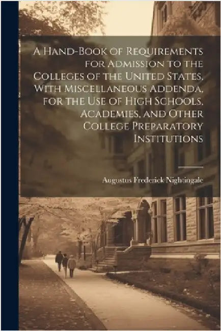 A Hand-book of Requirements for Admission to the Colleges of the United States, With Miscellaneous Addenda, for the use of High Schools, Academies, an by Nightingale, Augustus Frederick