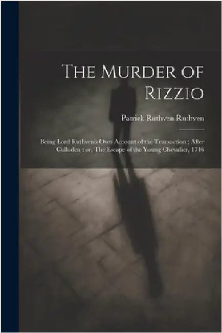 The Murder of Rizzio: Being Lord Ruthven's own Account of the Transaction; After Culloden: or, The Escape of the Young Chevalier, 1746 by Ruthven, Patrick Ruthven