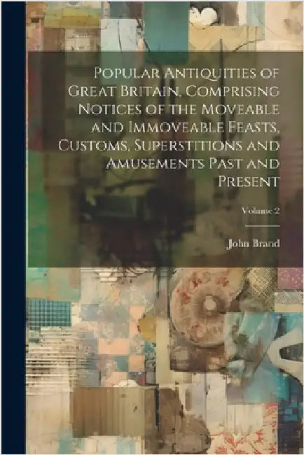 Popular Antiquities of Great Britain, Comprising Notices of the Moveable and Immoveable Feasts, Customs, Superstitions and Amusements Past and Present by Brand, John