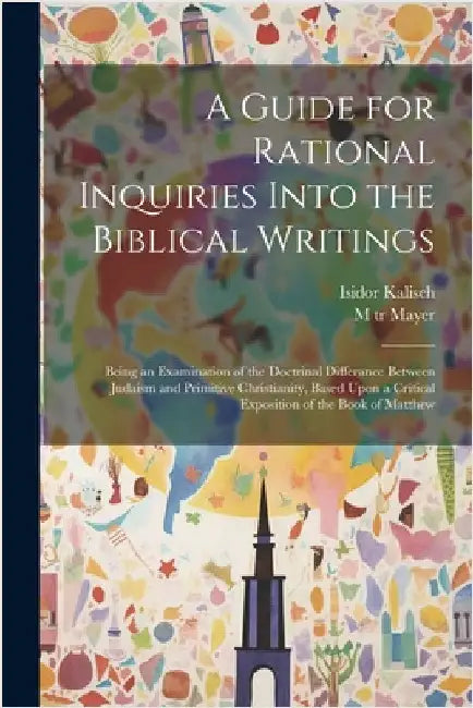 A Guide for Rational Inquiries Into the Biblical Writings: Being an Examination of the Doctrinal Differance Between Judaism and Primitive Christianity by Kalisch, Isidor