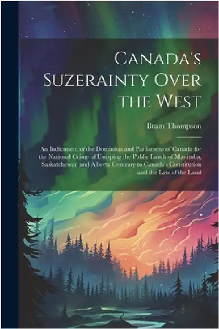 Canada's Suzerainty Over the West; an Indictment of the Dominion and Parliament of Canada for the National Crime of Usurping the Public Lands of Manit by Thompson, Bram