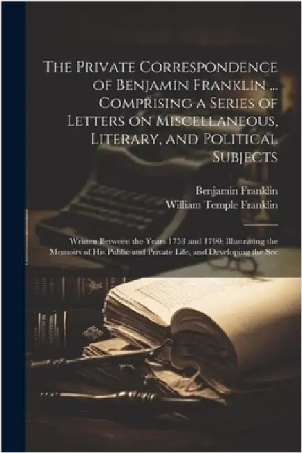 The Private Correspondence of Benjamin Franklin ... Comprising a Series of Letters on Miscellaneous, Literary, and Political Subjects: Written Between by Franklin, Benjamin