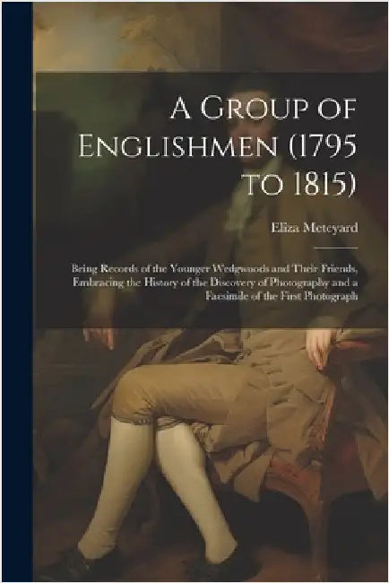 A Group of Englishmen (1795 to 1815): Being Records of the Younger Wedgwoods and Their Friends, Embracing the History of the Discovery of Photography by Meteyard, Eliza