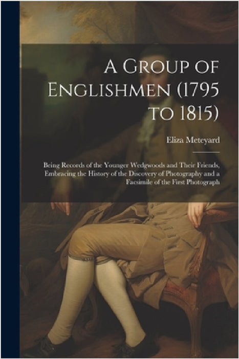 A Group of Englishmen (1795 to 1815): Being Records of the Younger Wedgwoods and Their Friends, Embracing the History of the Discovery of Photography by Eliza Meteyard