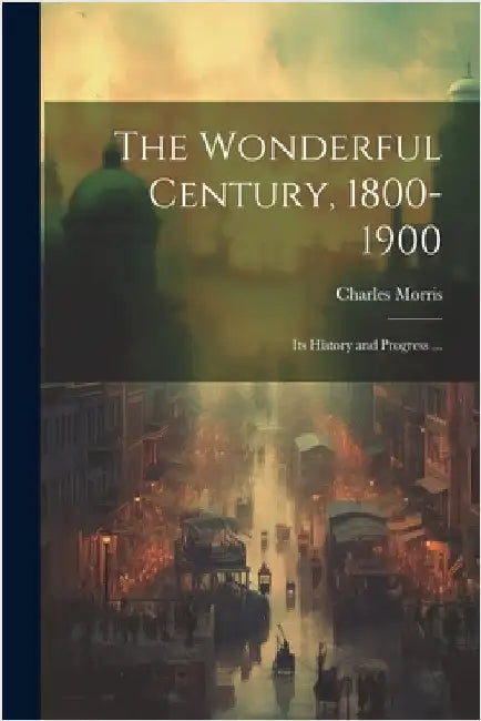 The Wonderful Century, 1800-1900: Its History and Progress ... by Morris, Charles