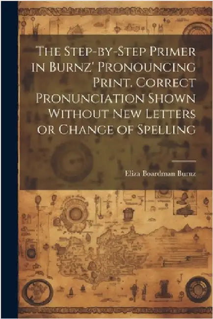 The Step-by-step Primer in Burnz' Pronouncing Print. Correct Pronunciation Shown Without new Letters or Change of Spelling by Burnz, Eliza Boardman