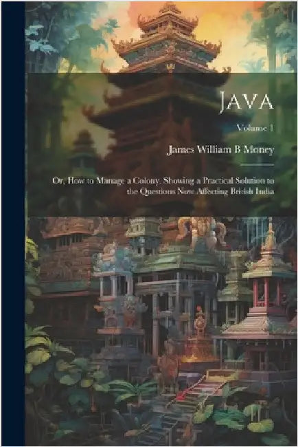 Java; or, How to Manage a Colony. Showing a Practical Solution to the Questions now Affecting British India; Volume 1 by Money, James William B.