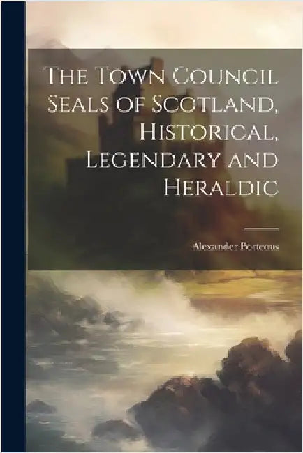 The Town Council Seals of Scotland, Historical, Legendary and Heraldic by Porteous, Alexander