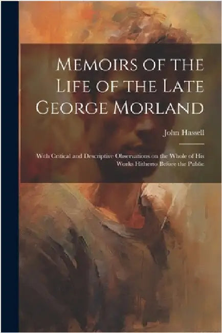 Memoirs of the Life of the Late George Morland; With Critical and Descriptive Observations on the Whole of his Works Hitherto Before the Public by Hassell, John