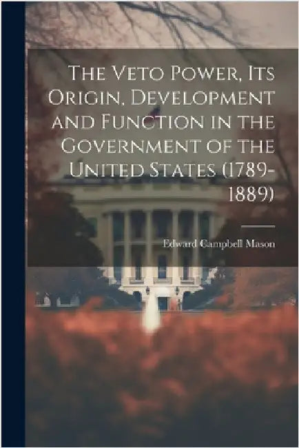 The Veto Power, its Origin, Development and Function in the Government of the United States (1789-1889) by Mason, Edward Campbell