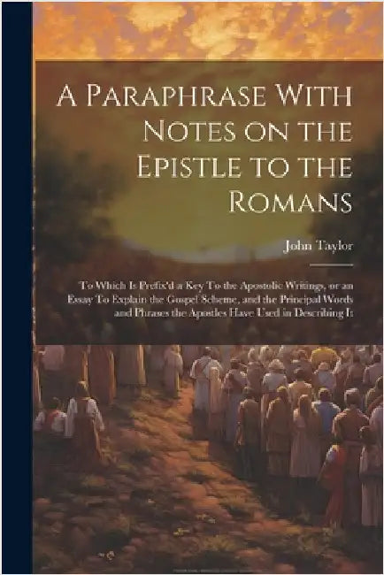 A Paraphrase With Notes on the Epistle to the Romans: To Which is Prefix'd a key To the Apostolic Writings, or an Essay To Explain the Gospel Scheme, by Taylor, John