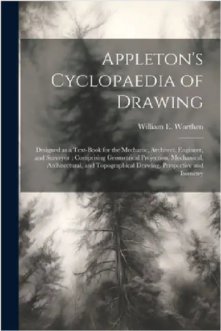 Appleton's Cyclopaedia of Drawing: Designed as a Text-book for the Mechanic, Architect, Engineer, and Surveyor: Comprising Geometrical Projection, Mec by Worthen, William E. 1819-1897
