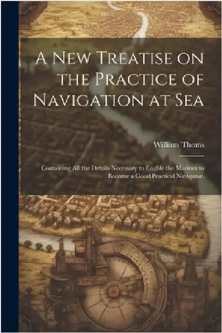 A new Treatise on the Practice of Navigation at Sea: Containing all the Details Necessary to Enable the Mariner to Become a Good Practical Navigator. by Thoms, William