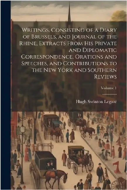 Writings, Consisting of a Diary of Brussels, and Journal of the Rhine, Extracts From his Private and Diplomatic Correspondence, Orations and Speeches, by Legaré, Hugh Swinton