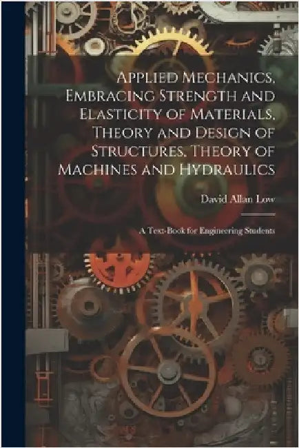 Applied Mechanics, Embracing Strength and Elasticity of Materials, Theory and Design of Structures, Theory of Machines and Hydraulics; a Text-book for by Low, David Allan