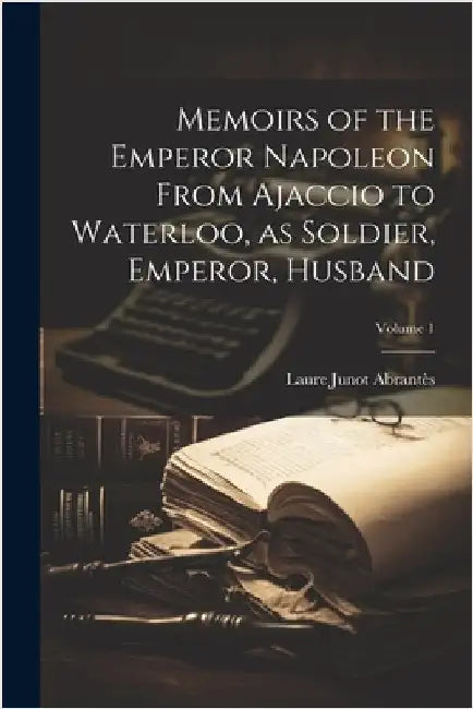 Memoirs of the Emperor Napoleon From Ajaccio to Waterloo, as Soldier, Emperor, Husband; Volume 1 by Abrantès, Laure Junot