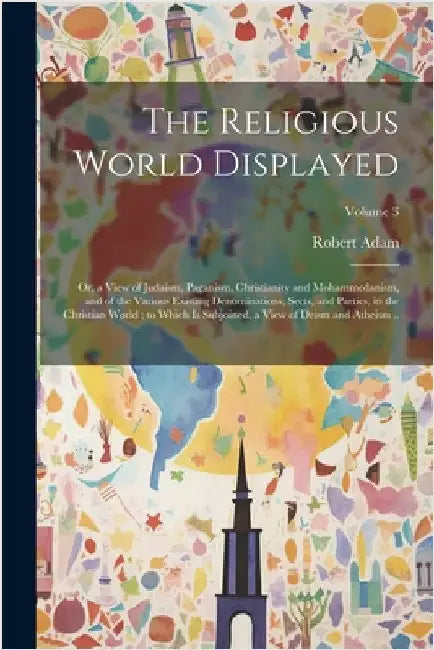 The Religious World Displayed: Or, a View of Judaism, Paganism, Christianity and Mohammedanism, and of the Various Existing Denominations, Sects, and by Adam, Robert
