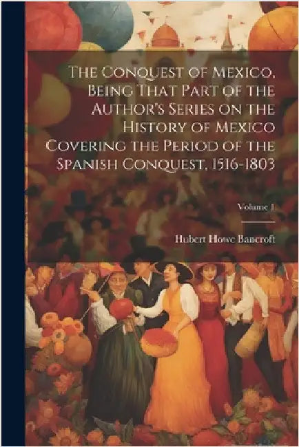 The Conquest of Mexico, Being That Part of the Author's Series on the History of Mexico Covering the Period of the Spanish Conquest, 1516-1803; Volume by Bancroft, Hubert Howe
