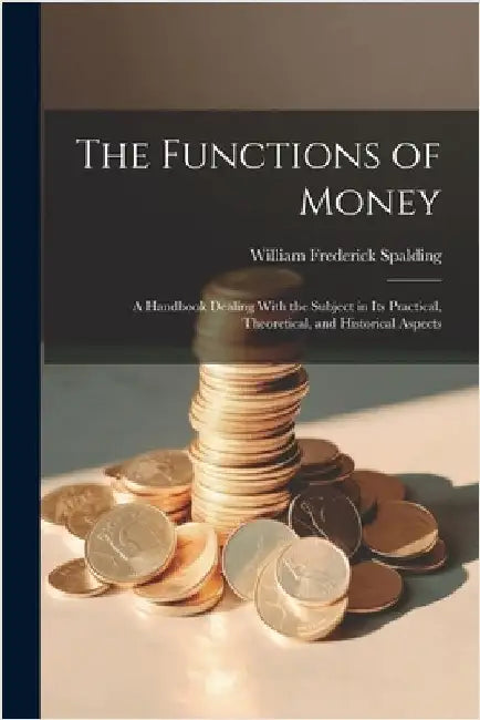 The Functions of Money; a Handbook Dealing With the Subject in its Practical, Theoretical, and Historical Aspects by Spalding, William Frederick