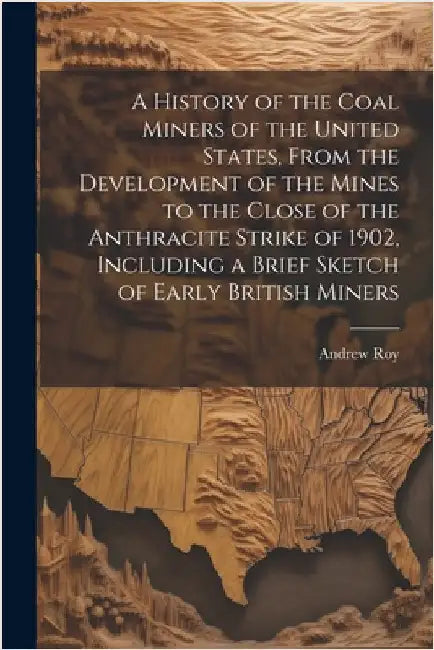 A History of the Coal Miners of the United States, From the Development of the Mines to the Close of the Anthracite Strike of 1902, Including a Brief by Roy, Andrew