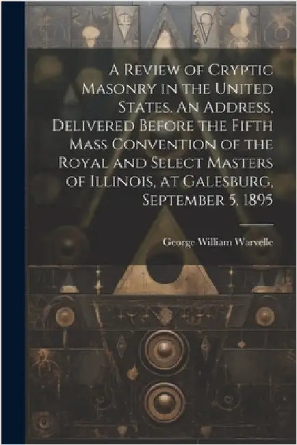 A Review of Cryptic Masonry in the United States. An Address, Delivered Before the Fifth Mass Convention of the Royal and Select Masters of Illinois, by Warvelle, George William