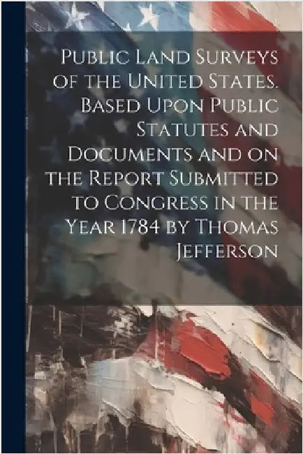 Public Land Surveys of the United States. Based Upon Public Statutes and Documents and on the Report Submitted to Congress in the Year 1784 by Thomas by Anonymous