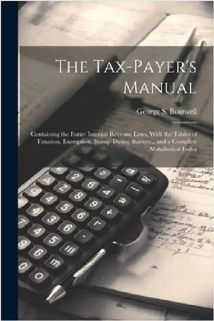The Tax-payer's Manual; Containing the Entire Internal Revenue Laws, With the Tables of Taxation, Exemption, Stamp-duties, &c., and a Complete Alphabe by Boutwell, George S. 1818-1905