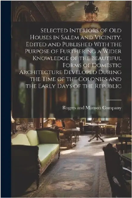 Selected Interiors of old Houses in Salem and Vicinity. Edited and Published With the Purpose of Furthering a Wider Knowledge of the Beautiful Forms o by Rogers and Manson Company