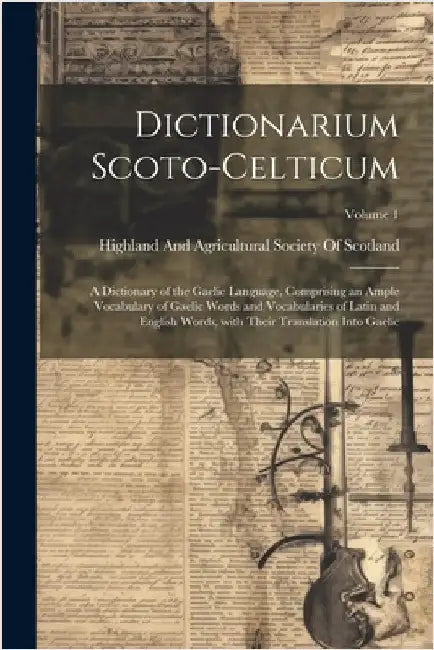 Dictionarium Scoto-Celticum: A dictionary of the Gaelic language, comprising an ample vocabulary of Gaelic words and vocabularies of Latin and Engl by Highland and Agricultural Society of