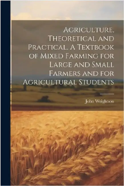 Agriculture, Theoretical and Practical. A Textbook of Mixed Farming for Large and Small Farmers and for Agricultural Students by Wrightson, John