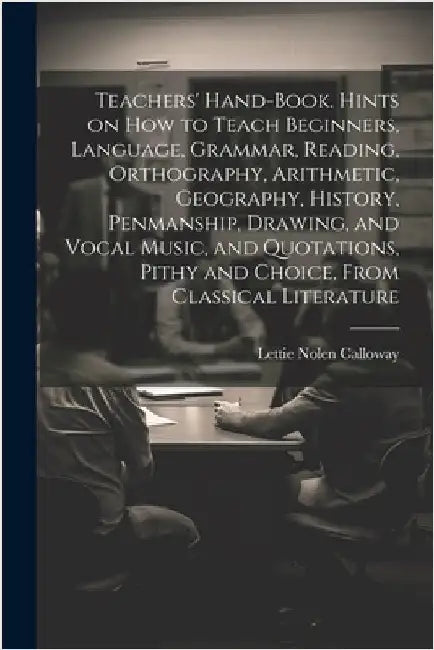 Teachers' Hand-book. Hints on how to Teach Beginners, Language, Grammar, Reading, Orthography, Arithmetic, Geography, History, Penmanship, Drawing, an by Calloway, Lettie Nolen [From Old Cat