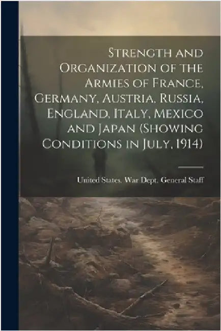 Strength and Organization of the Armies of France, Germany, Austria, Russia, England, Italy, Mexico and Japan (showing Conditions in July, 1914) by United States War Dept General