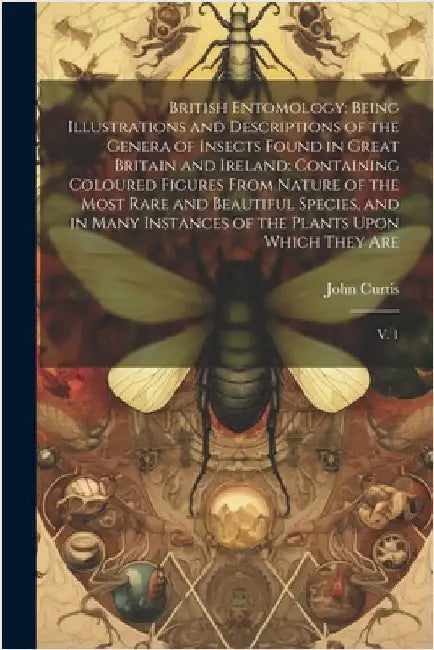 British Entomology: Being Illustrations and Descriptions of the Genera of Insects Found in Great Britain and Ireland: Containing Coloured by Curtis, John