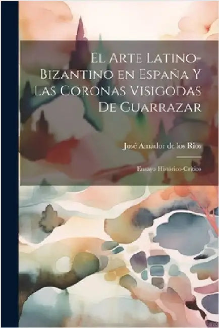El arte latino-bizantino en España y las coronas visigodas de Guarrazar: Ensayo histórico-crítico by Amador de Los Rios, José