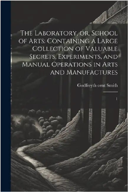 The Laboratory, or, School of Arts: Containing a Large Collection of Valuable Secrets, Experiments, and Manual Operations in Arts and Manufactures: 1 by Smith, Godfrey