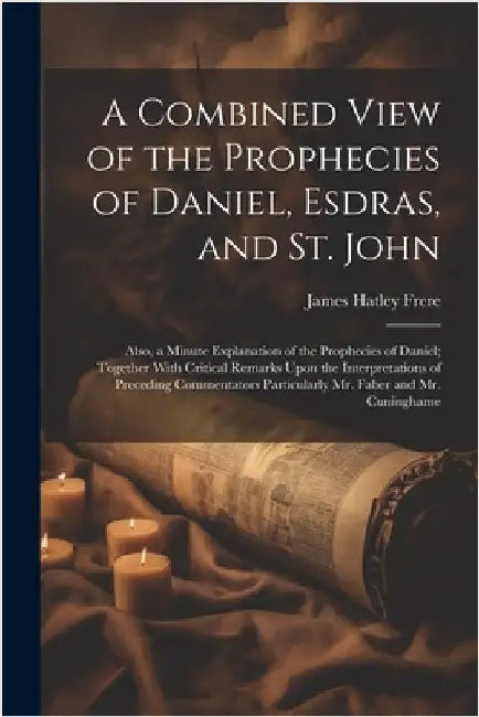 A Combined View of the Prophecies of Daniel, Esdras, and St. John: Also, a Minute Explanation of the Prophecies of Daniel; Together With Critical Rema by Frere, James Hatley